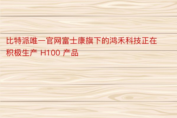 比特派唯一官网富士康旗下的鸿禾科技正在积极生产 H100 产品